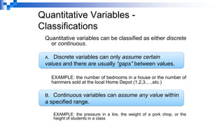 Quantitative Variables -
Classifications
Quantitative variables can be classified as either discrete
or continuous.
A. Discrete variables can only assume certain
values and there are usually “gaps” between values.
EXAMPLE: the number of bedrooms in a house or the number of
hammers sold at the local Home Depot (1,2,3,…,etc.)
B. Continuous variables can assume any value within
a specified range.
EXAMPLE: the pressure in a tire, the weight of a pork chop, or the
height of students in a class
 