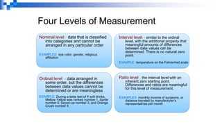 Four Levels of Measurement
Nominal level - data that is classified
into categories and cannot be
arranged in any particular order
EXAMPLES: eye color, gender, religious
affiliation
Ordinal level – data arranged in
some order, but the differences
between data values cannot be
determined or are meaningless
EXAMPLE: During a taste test of 4 soft drinks,
Mellow Yellow was ranked number 1, Sprite
number 2, Seven-up number 3, and Orange
Crush number 4.
Interval level - similar to the ordinal
level, with the additional property that
meaningful amounts of differences
between data values can be
determined. There is no natural zero
point.
EXAMPLE: temperature on the Fahrenheit scale
Ratio level - the interval level with an
inherent zero starting point.
Differences and ratios are meaningful
for this level of measurement.
EXAMPLES: monthly income of surgeons, or
distance traveled by manufacturer’s
representatives per month
 
