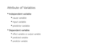 Attribute of Variables
• Independent variable
• cause variable
• input variable
• predictor variable
• Dependent variable
• effect variable or output variable
• predicted variable
• predictor variable
 