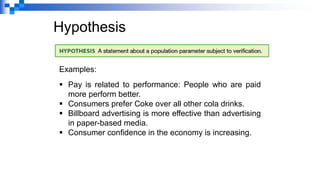 Hypothesis
Examples:
▪ Pay is related to performance: People who are paid
more perform better.
▪ Consumers prefer Coke over all other cola drinks.
▪ Billboard advertising is more effective than advertising
in paper-based media.
▪ Consumer confidence in the economy is increasing.
 