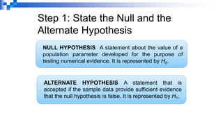 Step 1: State the Null and the
Alternate Hypothesis
ALTERNATE HYPOTHESIS A statement that is
accepted if the sample data provide sufficient evidence
that the null hypothesis is false. It is represented by H1.
NULL HYPOTHESIS A statement about the value of a
population parameter developed for the purpose of
testing numerical evidence. It is represented by H0.
 