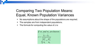 Comparing Two Population Means:
Equal, Known Population Variances
▪ No assumptions about the shape of the populations are required.
▪ The samples are from independent populations.
▪ The formula for computing the value of z is:
2
2
2
1
2
1
2
1
2
n
n
x
x
z
:
known
are
and
f
I 1




+
−
=
 