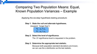 Comparing Two Population Means: Equal,
Known Population Variances – Example
Applying the six-step hypothesis testing procedure:
Step 1: State the null and alternate hypotheses.
(keyword: “longer than”)
H0: µS ≤ µU
H1: µS > µU
Step 2: Select the level of significance.
The .01 significance level is requested in the problem.
Step 3: Determine the appropriate test statistic.
Because both population standard deviations are known,
we can use the z-distribution as the test statistic.
 