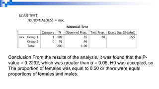 Conclusion From the results of the analysis, it was found that the P-
value = 0.2292, which was greater than α = 0.05, H0 was accepted, so
The proportion of females was equal to 0.50 or there were equal
proportions of females and males.
 