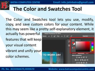 The Color and Swatches Tool
The Color and Swatches tool lets you use, modify,
copy, and save custom colors for your content. While
this may seem like a pretty self-explanatory element, it
actually has powerful
features that will keep
your visual content
vibrant and unify your
color schemes.
Ph. No. :8222066670,4000670 Website: www.batracomputercentre.com
BATRA COMPUTER CENTRE Email: info.jatinbatra@gmail.com
 