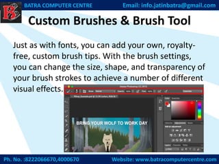 Custom Brushes & Brush Tool
Just as with fonts, you can add your own, royalty-
free, custom brush tips. With the brush settings,
you can change the size, shape, and transparency of
your brush strokes to achieve a number of different
visual effects.
Ph. No. :8222066670,4000670 Website: www.batracomputercentre.com
BATRA COMPUTER CENTRE Email: info.jatinbatra@gmail.com
 