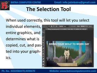 The Selection Tool
When used correctly, this tool will let you select
individual elements,
entire graphics, and
determines what is
copied, cut, and pas-
ted into your graph-
ics.
Ph. No. :8222066670,4000670 Website: www.batracomputercentre.com
BATRA COMPUTER CENTRE Email: info.jatinbatra@gmail.com
 