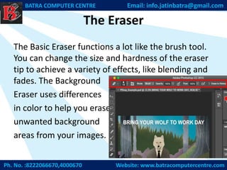 The Eraser
The Basic Eraser functions a lot like the brush tool.
You can change the size and hardness of the eraser
tip to achieve a variety of effects, like blending and
fades. The Background
Eraser uses differences
in color to help you erase
unwanted background
areas from your images.
Ph. No. :8222066670,4000670 Website: www.batracomputercentre.com
BATRA COMPUTER CENTRE Email: info.jatinbatra@gmail.com
 