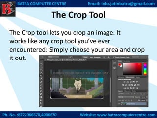 The Crop Tool
The Crop tool lets you crop an image. It
works like any crop tool you’ve ever
encountered: Simply choose your area and crop
it out.
Ph. No. :8222066670,4000670 Website: www.batracomputercentre.com
BATRA COMPUTER CENTRE Email: info.jatinbatra@gmail.com
 