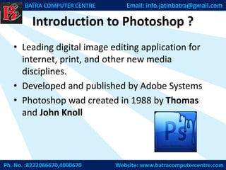 Introduction to Photoshop ?
• Leading digital image editing application for
internet, print, and other new media
disciplines.
• Developed and published by Adobe Systems
• Photoshop wad created in 1988 by Thomas
and John Knoll
Ph. No. :8222066670,4000670 Website: www.batracomputercentre.com
BATRA COMPUTER CENTRE Email: info.jatinbatra@gmail.com
 