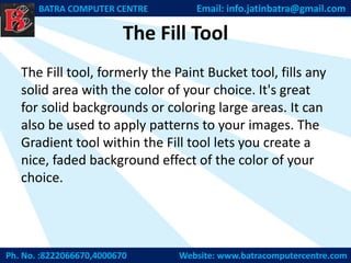 The Fill Tool
The Fill tool, formerly the Paint Bucket tool, fills any
solid area with the color of your choice. It's great
for solid backgrounds or coloring large areas. It can
also be used to apply patterns to your images. The
Gradient tool within the Fill tool lets you create a
nice, faded background effect of the color of your
choice.
Ph. No. :8222066670,4000670 Website: www.batracomputercentre.com
BATRA COMPUTER CENTRE Email: info.jatinbatra@gmail.com
 