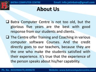 About Us
Ph. No. :8222066670,4000670 Website: www.batracomputercentre.com
BATRA COMPUTER CENTRE Email: info.jatinbatra@gmail.com
 Batra Computer Centre is not too old, but the
glorious five years are the best with good
response from our students and clients.
 The Centre offer Training and Coaching in various
computer software Courses. And the credit
directly goes to our teachers, because they are
the one who make the students satisfied with
their experience. it’s true that the experience of
the person speaks about his/her capability.
 