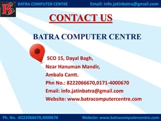 Ph. No. :8222066670,4000670 Website: www.batracomputercentre.com
BATRA COMPUTER CENTRE Email: info.jatinbatra@gmail.com
BATRA COMPUTER CENTRE
SCO 15, Dayal Bagh,
Near Hanuman Mandir,
Ambala Cantt.
Phn No.: 8222066670,0171-4000670
Email: info.jatinbatra@gmail.com
Website: www.batracomputercentre.com
CONTACT US
 