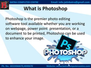 What is Photoshop
Ph. No. :8222066670,4000670 Website: www.batracomputercentre.com
BATRA COMPUTER CENTRE Email: info.jatinbatra@gmail.com
Photoshop is the premier photo editing
software tool available whether you are working
on webpage, power point presentation, or a
document to be printed, Photoshop can be used
to enhance your image.
 