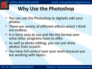 Why Use the Photoshop
• You can use the Photoshop to digitally edit your
photos.
• There are variety of different effects which I think
are endless.
• It is fairly easy to use and like the format over
what other programs have to offer.
• As well as photo editing, you can just draw
photos from scratch.
• You have full control over your work because you
are working with layers.
Ph. No. :8222066670,4000670 Website: www.batracomputercentre.com
BATRA COMPUTER CENTRE Email: info.jatinbatra@gmail.com
 