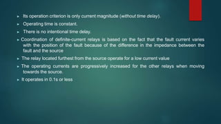 ▶ Its operation criterion is only current magnitude (without time delay).
▶ Operating time is constant.
▶ There is no intentional time delay.
▶ Coordination of definite-current relays is based on the fact that the fault current varies
with the position of the fault because of the difference in the impedance between the
fault and the source
▶ The relay located furthest from the source operate for a low current value
▶ The operating currents are progressively increased for the other relays when moving
towards the source.
▶ It operates in 0.1s or less
 