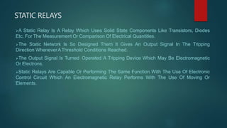 STATIC RELAYS
A Static Relay Is A Relay Which Uses Solid State Components Like Transistors, Diodes
Etc. For The Measurement Or Comparison Of Electrical Quantities.
The Static Network Is So Designed Them It Gives An Output Signal In The Tripping
Direction WheneverAThreshold Conditions Reached.
The Output Signal Is Turned Operated A Tripping Device Which May Be Electromagnetic
Or Electrons.
Static Relays Are Capable Or Performing The Same Function With The Use Of Electronic
Control Circuit Which An Electromagnetic Relay Performs With The Use Of Moving Or
Elements.
 