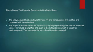 Figure Shows The Essential Components OfA Static Relay.
▶ The relaying quantity (the output of CT and PT or a transducer) is first rectified and
compared with the set values.
▶ The output is actuated when the dynamic input (relaying quantity) reaches the threshold
value. The valued is amplified and given to the output device which is usually an
electromagnetic. This energizes the trip coil and the relay operated
 