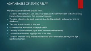 ADVANTAGES OF STATIC RELAY
The following are the benefits of static relays.
▶ The static relay consumes very less power because of which the burden on the measuring
instruments decreases and their accuracy increases.
▶ The static relay gives the quick response, long life, high reliability and accuracy and it is
shockproof.
▶ The reset time of the relay is very less.
▶ It does not have any thermal storage problems.
▶ The relay amplifies the input signal which increases their sensitivity.
▶ The chance of unwanted tripping is less in this relay.
▶ The static relay can easily operate in earthquake-prone areas because they have high
resistance to shock.
 