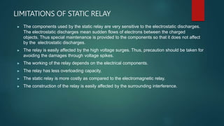 LIMITATIONS OF STATIC RELAY
▶ The components used by the static relay are very sensitive to the electrostatic discharges.
The electrostatic discharges mean sudden flows of electrons between the charged
objects. Thus special maintenance is provided to the components so that it does not affect
by the electrostatic discharges.
▶ The relay is easily affected by the high voltage surges. Thus, precaution should be taken for
avoiding the damages through voltage spikes.
▶ The working of the relay depends on the electrical components.
▶ The relay has less overloading capacity.
▶ The static relay is more costly as compared to the electromagnetic relay.
▶ The construction of the relay is easily affected by the surrounding interference.
 