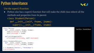 Python Inheritance
Use the super() Function
● Python also has a super() function that will make the child class inherit all the
methods and properties from its parent:
class Student(Person):
def __init__(self, fname, lname):
super().__init__(fname, lname)
 