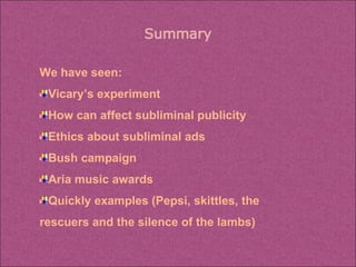 We have seen: Vicary’s experiment How can affect subliminal publicity Ethics about subliminal ads Bush campaign Aria music awards Quickly examples (Pepsi, skittles, the rescuers and the silence of the lambs) 