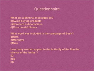 What do subliminal messages do? Avoid buying products Bombard subconscious Cure mental illness What word was included in the campaign of Bush? Rats Monkeys Mice How many women appear in the butterfly of the film the silence of the lambs ? 2 5 7 