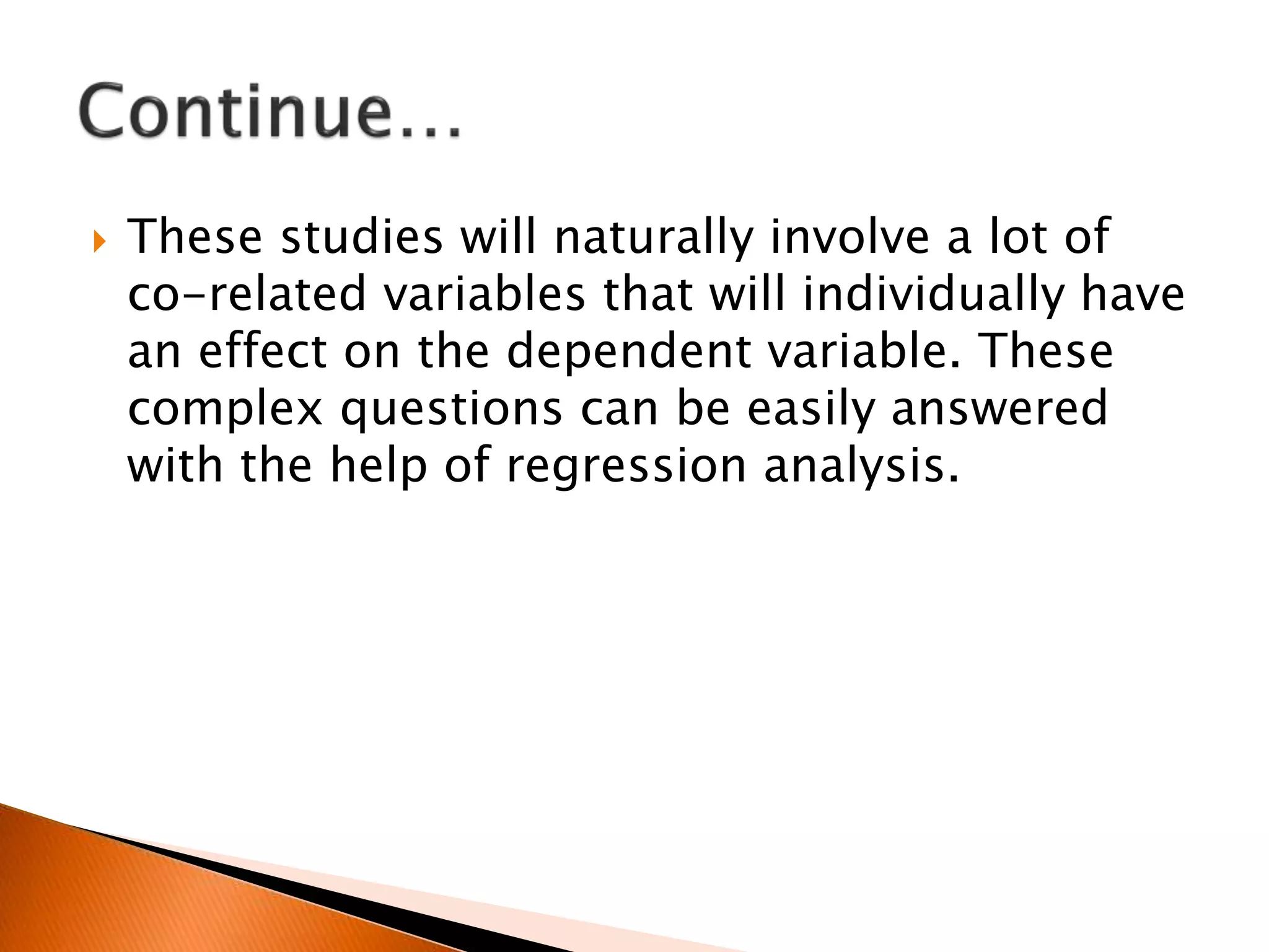  These studies will naturally involve a lot of
co-related variables that will individually have
an effect on the dependent variable. These
complex questions can be easily answered
with the help of regression analysis.
 