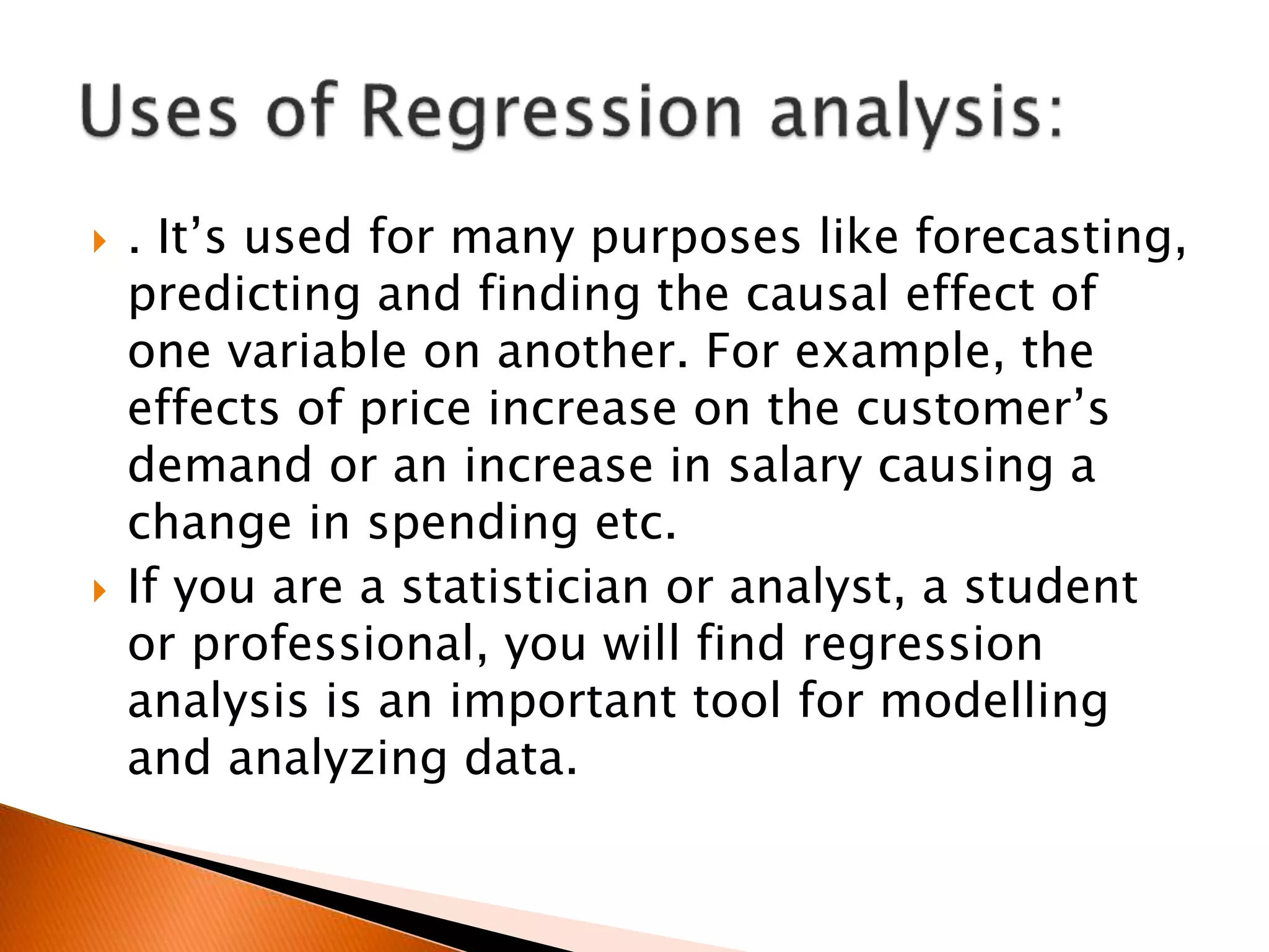  . It’s used for many purposes like forecasting,
predicting and finding the causal effect of
one variable on another. For example, the
effects of price increase on the customer’s
demand or an increase in salary causing a
change in spending etc.
 If you are a statistician or analyst, a student
or professional, you will find regression
analysis is an important tool for modelling
and analyzing data.
 