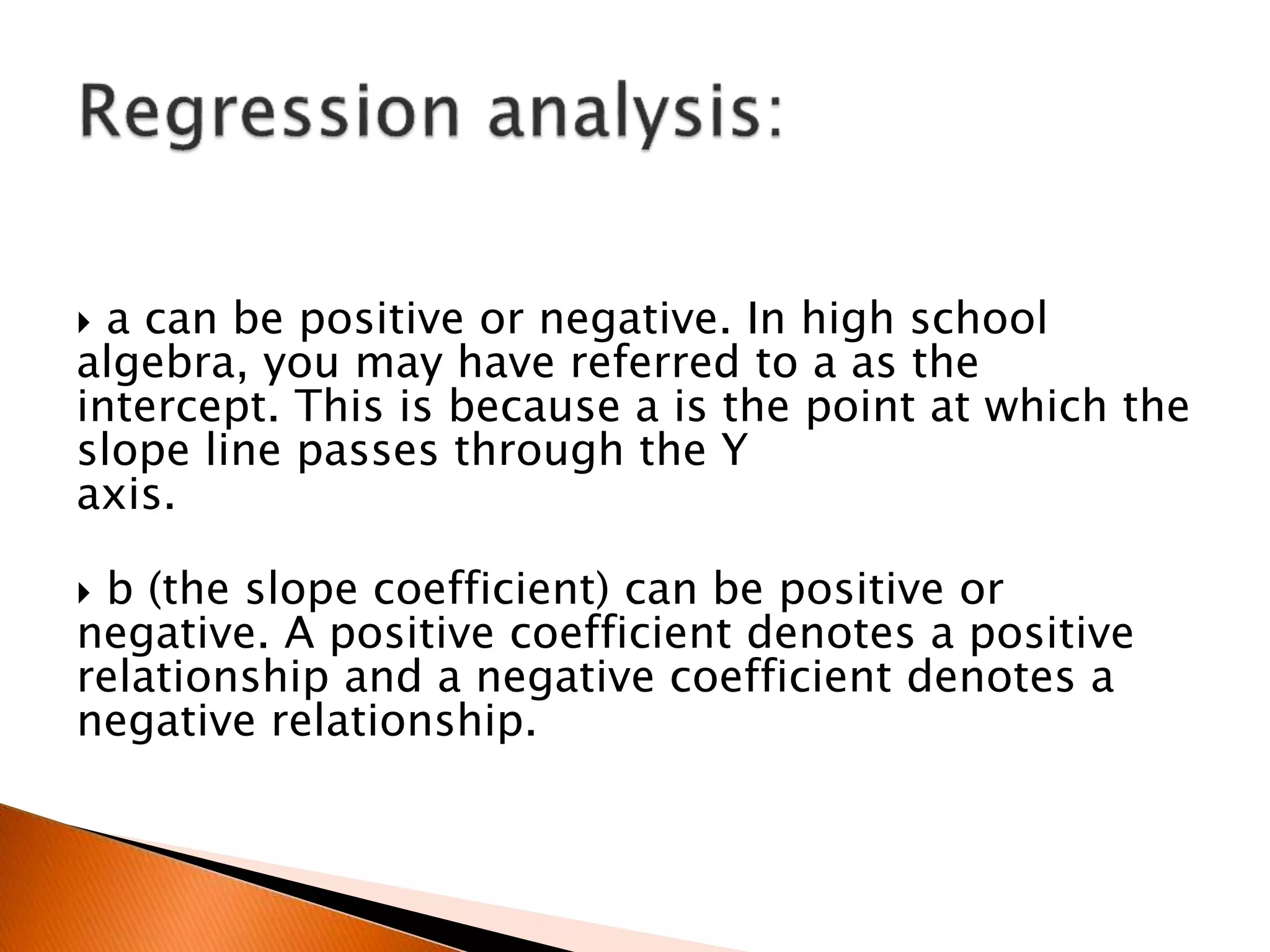  a can be positive or negative. In high school
algebra, you may have referred to a as the
intercept. This is because a is the point at which the
slope line passes through the Y
axis.
 b (the slope coefficient) can be positive or
negative. A positive coefficient denotes a positive
relationship and a negative coefficient denotes a
negative relationship.
 