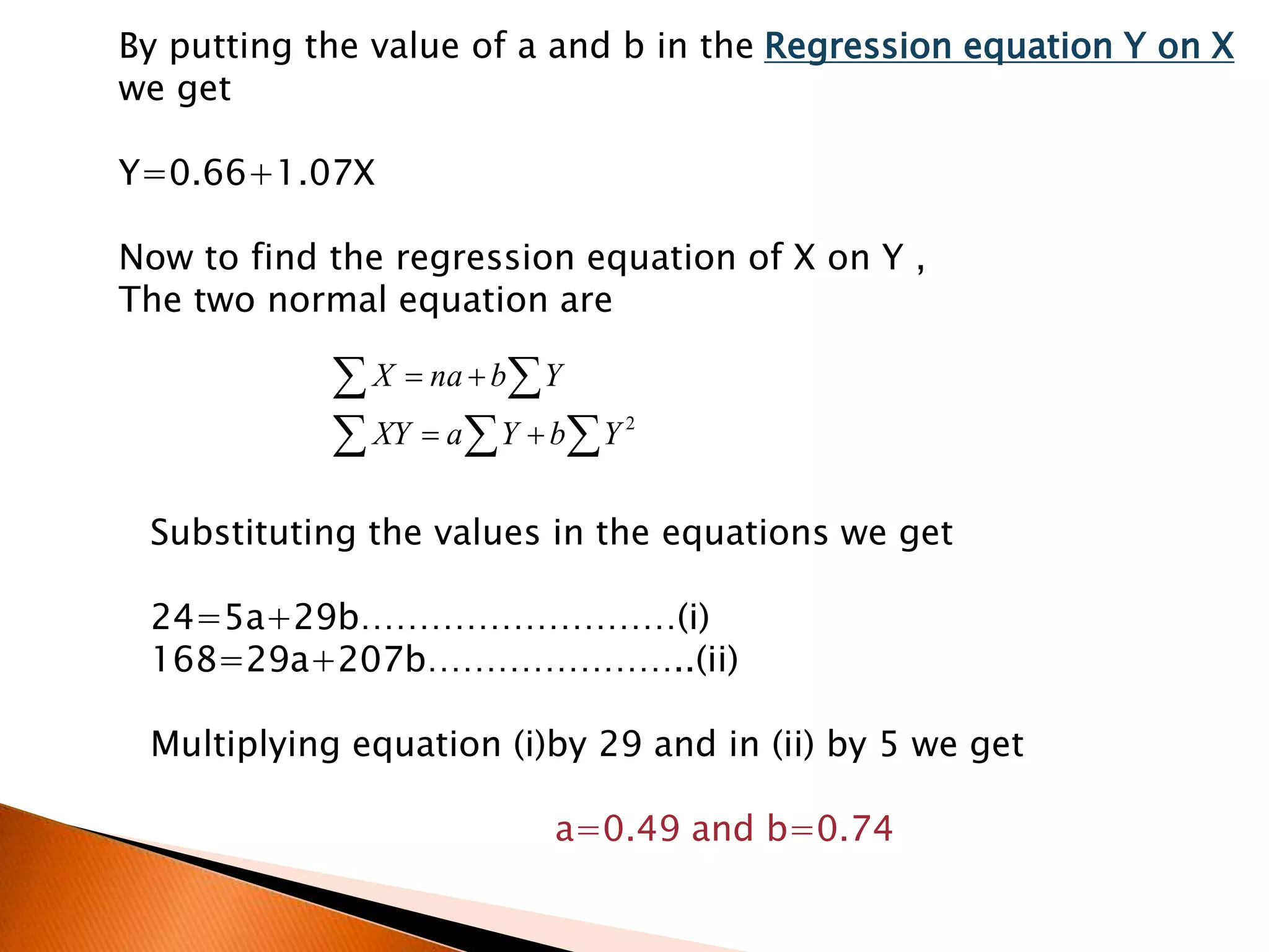 By putting the value of a and b in the Regression equation Y on X
we get
Y=0.66+1.07X
Now to find the regression equation of X on Y ,
The two normal equation are
 
 


2
YbYaXY
YbnaX
Substituting the values in the equations we get
24=5a+29b………………………(i)
168=29a+207b…………………..(ii)
Multiplying equation (i)by 29 and in (ii) by 5 we get
a=0.49 and b=0.74
 