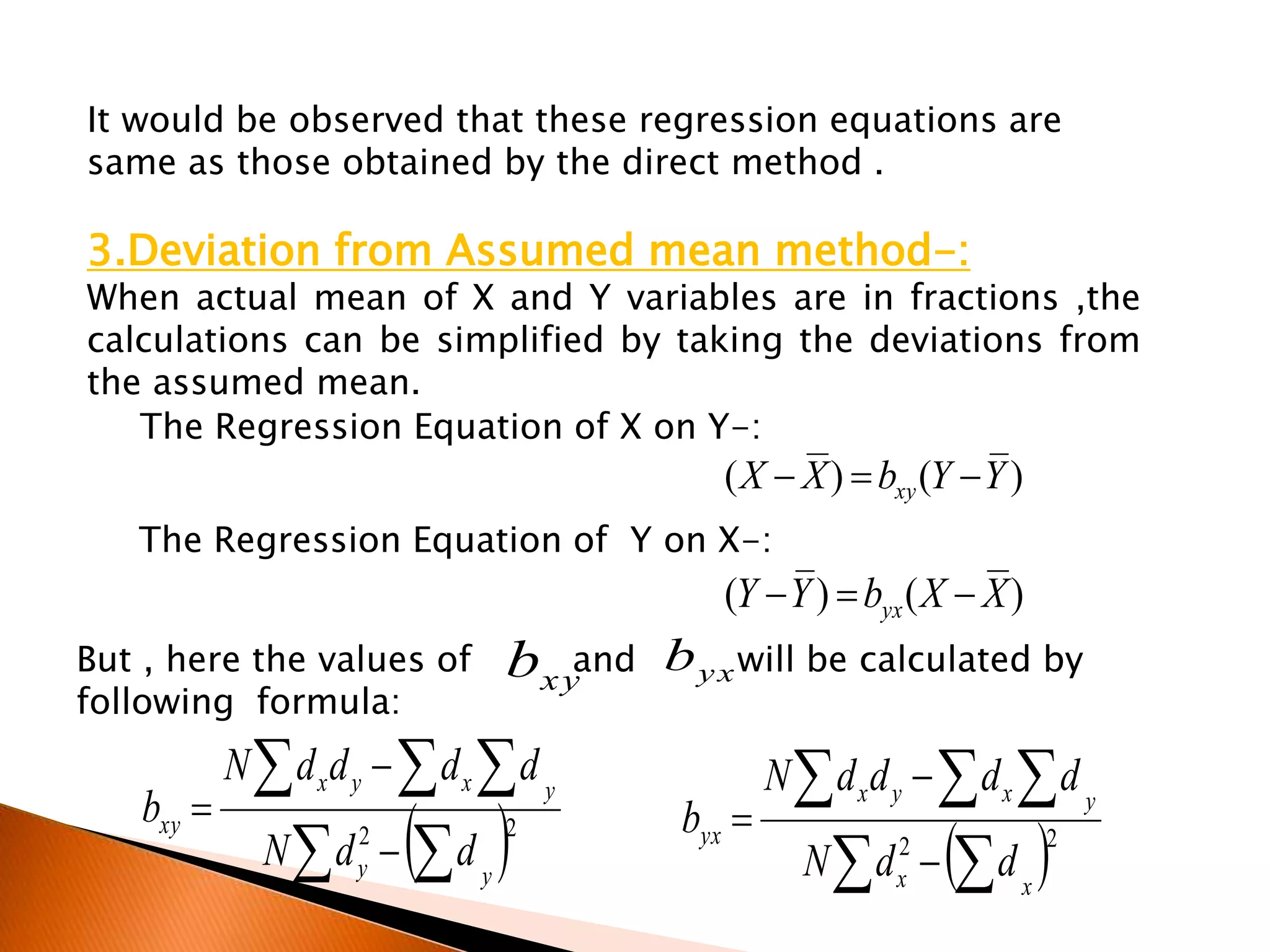 It would be observed that these regression equations are
same as those obtained by the direct method .
3.Deviation from Assumed mean method-:
When actual mean of X and Y variables are in fractions ,the
calculations can be simplified by taking the deviations from
the assumed mean.
The Regression Equation of X on Y-:
  
  


 22
yy
yxyx
xy
ddN
ddddN
b
The Regression Equation of Y on X-:
  
  


 22
xx
yxyx
yx
ddN
ddddN
b
)()( YYbXX xy 
)()( XXbYY yx 
But , here the values of and will be calculated by
following formula:
xyb yxb
 