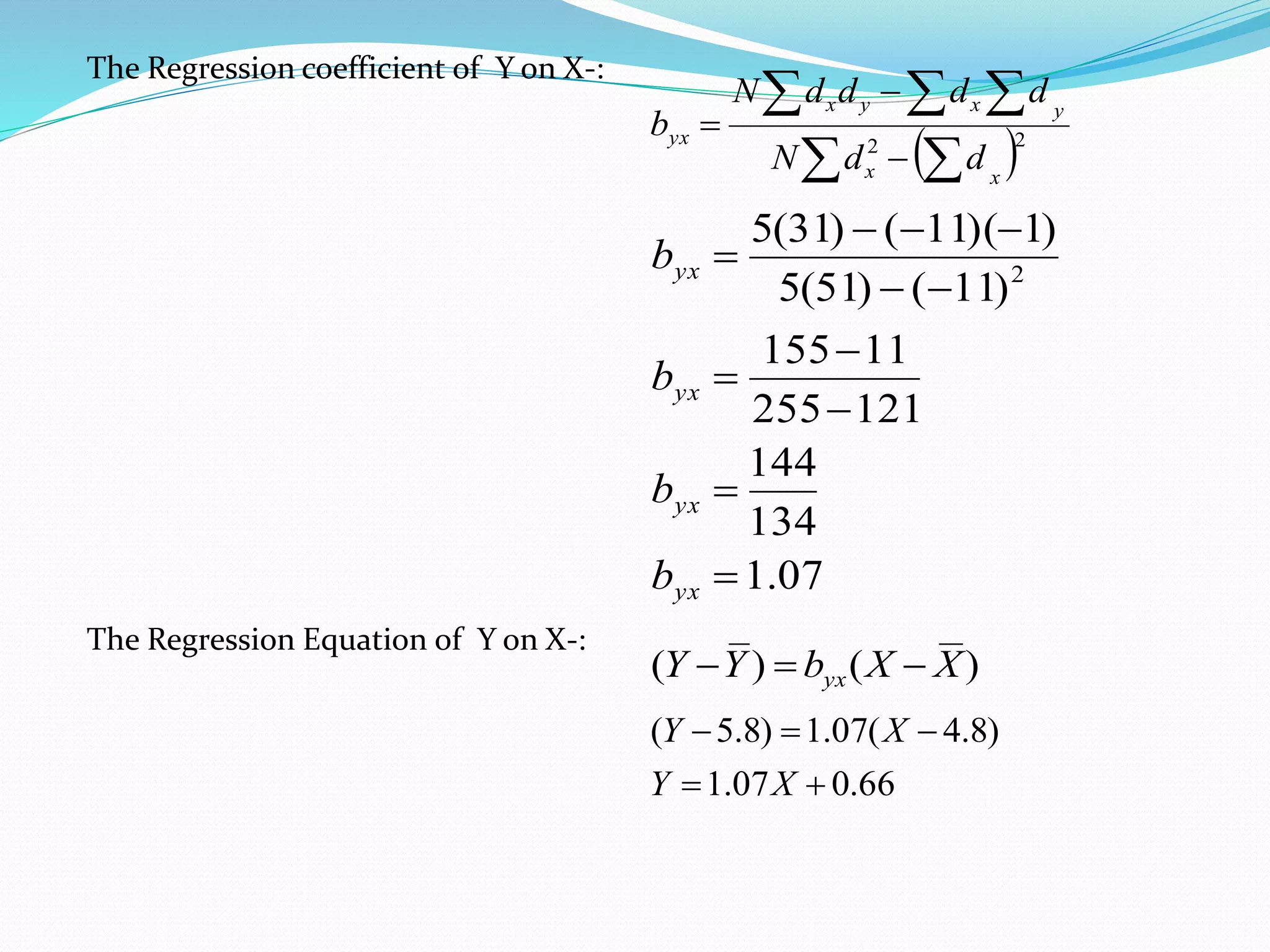 The Regression coefficient of Y on X-:
  
  


 22
xx
yxyx
yx
ddN
ddddN
b
07.1
134
144
121255
11155
)11()51(5
)1)(11()31(5
2








yx
yx
yx
yx
b
b
b
b
The Regression Equation of Y on X-:
)()( XXbYY yx 
66.007.1
)8.4(07.1)8.5(


XY
XY
 