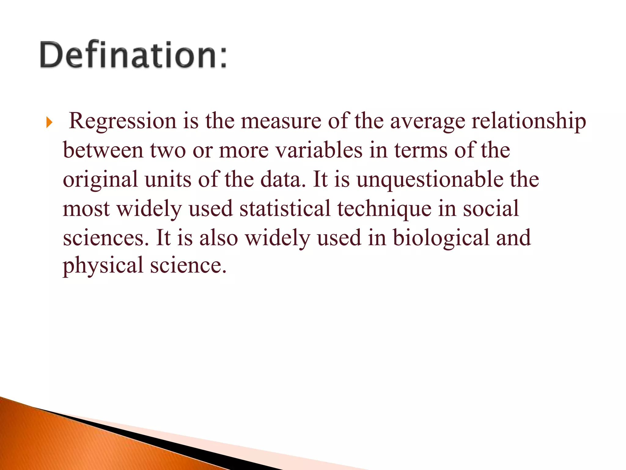  Regression is the measure of the average relationship
between two or more variables in terms of the
original units of the data. It is unquestionable the
most widely used statistical technique in social
sciences. It is also widely used in biological and
physical science.
 