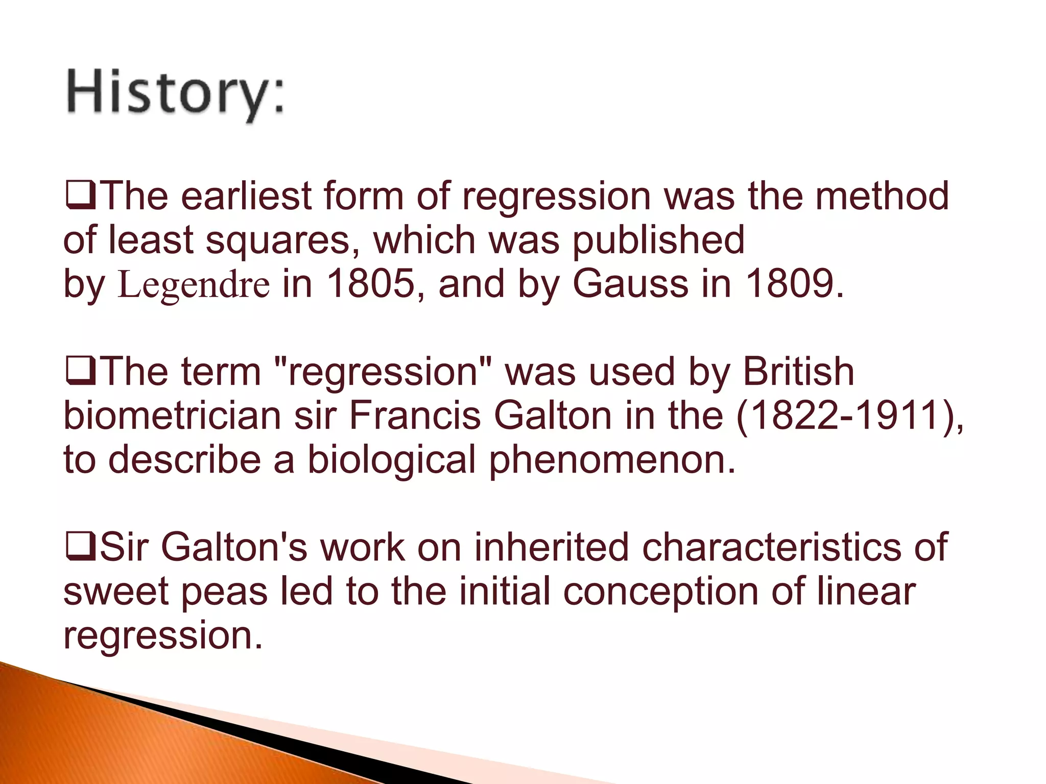 The earliest form of regression was the method
of least squares, which was published
by Legendre in 1805, and by Gauss in 1809.
The term "regression" was used by British
biometrician sir Francis Galton in the (1822-1911),
to describe a biological phenomenon.
Sir Galton's work on inherited characteristics of
sweet peas led to the initial conception of linear
regression.
 