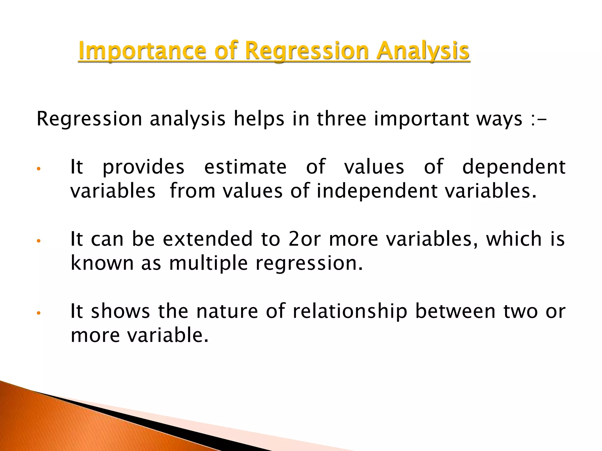 Importance of Regression Analysis
Regression analysis helps in three important ways :-
• It provides estimate of values of dependent
variables from values of independent variables.
• It can be extended to 2or more variables, which is
known as multiple regression.
• It shows the nature of relationship between two or
more variable.
 