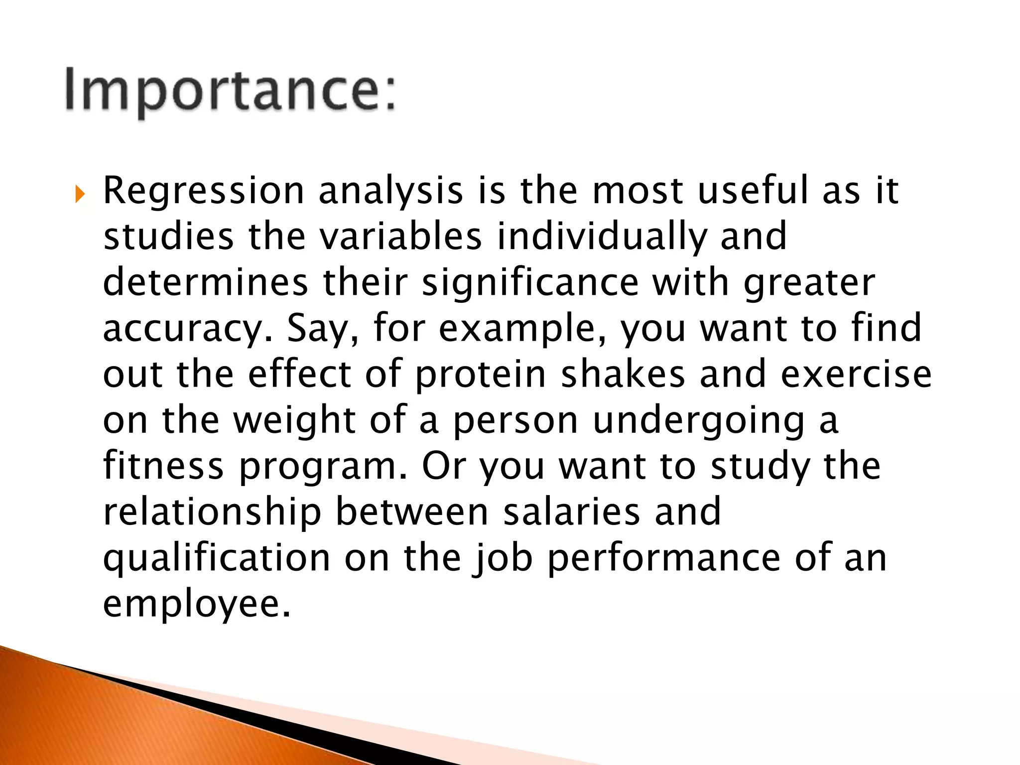  Regression analysis is the most useful as it
studies the variables individually and
determines their significance with greater
accuracy. Say, for example, you want to find
out the effect of protein shakes and exercise
on the weight of a person undergoing a
fitness program. Or you want to study the
relationship between salaries and
qualification on the job performance of an
employee.
 