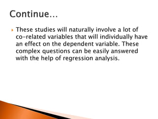  These studies will naturally involve a lot of
co-related variables that will individually have
an effect on the dependent variable. These
complex questions can be easily answered
with the help of regression analysis.
 