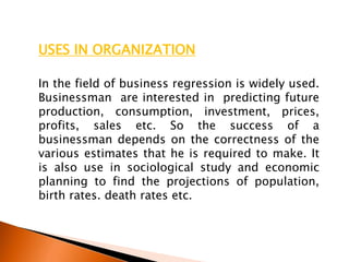 USES IN ORGANIZATION
In the field of business regression is widely used.
Businessman are interested in predicting future
production, consumption, investment, prices,
profits, sales etc. So the success of a
businessman depends on the correctness of the
various estimates that he is required to make. It
is also use in sociological study and economic
planning to find the projections of population,
birth rates. death rates etc.
 