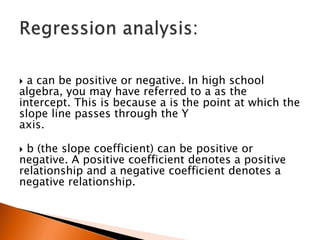  a can be positive or negative. In high school
algebra, you may have referred to a as the
intercept. This is because a is the point at which the
slope line passes through the Y
axis.
 b (the slope coefficient) can be positive or
negative. A positive coefficient denotes a positive
relationship and a negative coefficient denotes a
negative relationship.
 