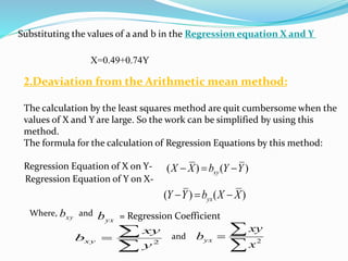 Substituting the values of a and b in the Regression equation X and Y
X=0.49+0.74Y
2.Deaviation from the Arithmetic mean method:
The calculation by the least squares method are quit cumbersome when the
values of X and Y are large. So the work can be simplified by using this
method.
The formula for the calculation of Regression Equations by this method:
Regression Equation of X on Y- )()( YYbXX xy 
Regression Equation of Y on X-
)()( XXbYY yx 

 2
y
xy
bxy

 2
x
xy
byx
and
Where, xyb
yxband = Regression Coefficient
 