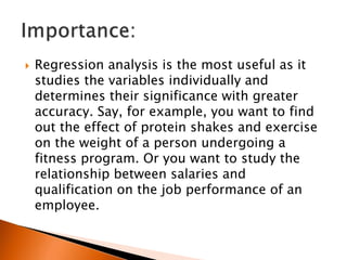 Regression analysis is the most useful as it
studies the variables individually and
determines their significance with greater
accuracy. Say, for example, you want to find
out the effect of protein shakes and exercise
on the weight of a person undergoing a
fitness program. Or you want to study the
relationship between salaries and
qualification on the job performance of an
employee.
 