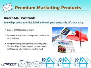Premium Marketing Products
Direct-Mail Postcards
We will process your list, label and mail your postcards. It's that easy.
• Orders of 500 pieces or more
• Economical standard postage and faster first-
class options
• Five premium paper options, including 16pt.
C2S and 15pt. Velvet so your product looks
professional when it arrives in the mail
 