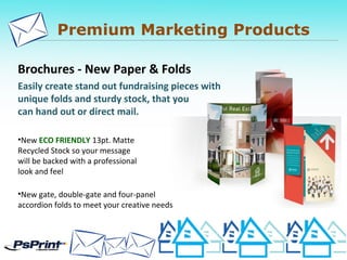 Premium Marketing Products
Brochures - New Paper & Folds
Easily create stand out fundraising pieces with
unique folds and sturdy stock, that you
can hand out or direct mail.
•New ECO FRIENDLY 13pt. Matte
Recycled Stock so your message
will be backed with a professional
look and feel
•New gate, double-gate and four-panel
accordion folds to meet your creative needs
 