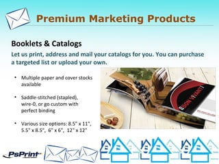 Premium Marketing Products
Booklets & Catalogs
Let us print, address and mail your catalogs for you. You can purchase
a targeted list or upload your own.
• Multiple paper and cover stocks
available
• Saddle-stitched (stapled),
wire-0, or go custom with
perfect binding
• Various size options: 8.5" x 11",
5.5" x 8.5", 6" x 6", 12" x 12"
 