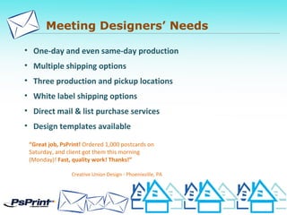 Meeting Designers’ Needs
• One-day and even same-day production
• Multiple shipping options
• Three production and pickup locations
• White label shipping options
• Direct mail & list purchase services
• Design templates available
“Great job, PsPrint! Ordered 1,000 postcards on
Saturday, and client got them this morning
(Monday)! Fast, quality work! Thanks!”
Creative Union Design - Phoenixville, PA
 