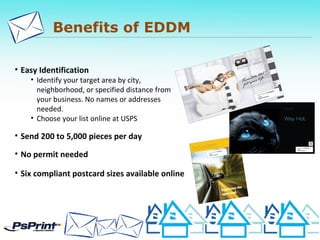 Benefits of EDDM
• Easy Identification
• Identify your target area by city,
neighborhood, or specified distance from
your business. No names or addresses
needed.
• Choose your list online at USPS
• Send 200 to 5,000 pieces per day
• No permit needed
• Six compliant postcard sizes available online
 