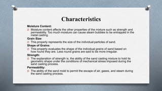 Characteristics
Moisture Content:
O Moisture content affects the other properties of the mixture such as strength and
permeability. Too much moisture can cause steam bubbles to be entrapped in the
metal casting.
Grain Size:
O This property represents the size of the individual particles of sand.
Shape of Grains:
O This property evaluates the shape of the individual grains of sand based on
how round they are. Less round grains are said to be more irregular.
Strength:
O The explanation of strength is, the ability of the sand casting mixture to hold its
geometric shape under the conditions of mechanical stress imposed during the
sand casting process.
Permeability:
O The ability of the sand mold to permit the escape of air, gases, and steam during
the sand casting process.
 