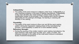 Collapsibility:
O The ability of the sand mixture to collapse under force. Collapsibility is a
very important property in this type of casting manufacture. Collapsibility
of the mold will allow the metal casting to shrink freely during the
solidification phase of the process. If the molding sand cannot collapse
adequately for the casting's shrinkage, hot tearing or cracking will
develop in the casting.
Flowability:
O The ability of the sand mixture to flow over and fill the sand casting
pattern during the impression making phase of the manufacturing
process, more flowability is useful for a more detailed casting.
Refractory Strength:
O During the pouring of the molten metal in sand casting manufacture, the
sand mixture in the mold must not melt, burn, crack, or sinter. The
refractory strength is the ability of the mold sand mixture to withstand
levels of extreme temperature.
 
