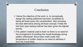 Conclusion
O Hence the objective of the work i.e. to conceptually
design the casting patterned has been completed by
taking all those issue into consideration. Also choosing
the best alternative among all those concept. Finally the
lost foam type casting method has been given the highest
priority.
O The pattern material used is foam so there is no need for
the arrangement of avoiding the mould breakage during
pattern withdrawal. Since foam melts under that
temperature of molten metal so no need to withdraw it
from the mould flask.
 